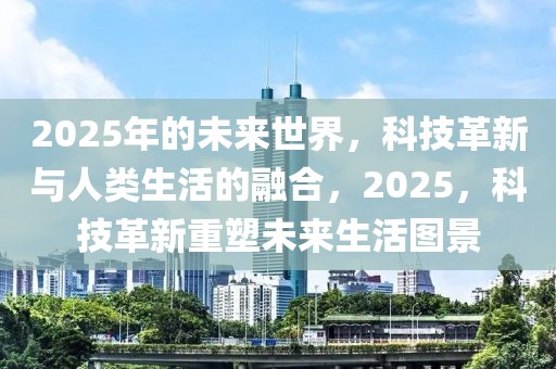 2025年的未來(lái)世界，科技革新與人類(lèi)生活的融合，2025，科技革新重塑未來(lái)生活圖景