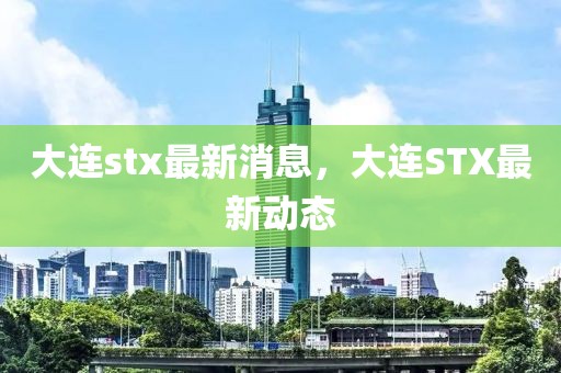 大連stx最新消息，大連STX最新動態(tài)