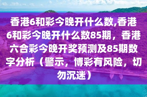 香港6和彩今晚開什么數(shù),香港6和彩今晚開什么數(shù)85期，香港六合彩今晚開獎預測及85期數(shù)字分析（警示，博彩有風險，切勿沉迷）