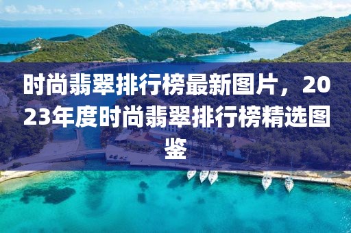 時尚翡翠排行榜最新圖片，2023年度時尚翡翠排行榜精選圖鑒