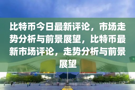 比特幣今日最新評論，市場走勢分析與前景展望，比特幣最新市場評論，走勢分析與前景展望