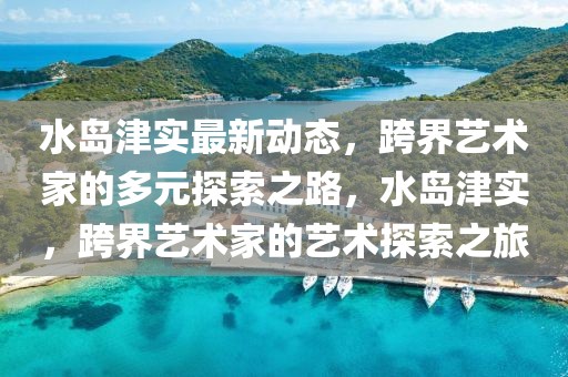 水島津?qū)嵶钚聞討B(tài)，跨界藝術(shù)家的多元探索之路，水島津?qū)?，跨界藝術(shù)家的藝術(shù)探索之旅