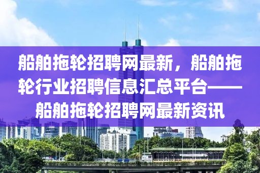 船舶拖輪招聘網(wǎng)最新，船舶拖輪行業(yè)招聘信息匯總平臺(tái)——船舶拖輪招聘網(wǎng)最新資訊