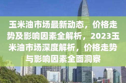 玉米油市場最新動(dòng)態(tài)，價(jià)格走勢及影響因素全解析，2023玉米油市場深度解析，價(jià)格走勢與影響因素全面洞察