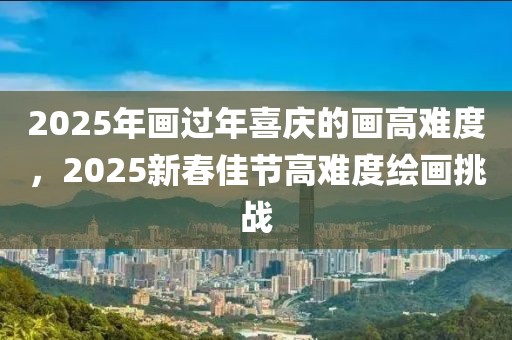 2025年畫過年喜慶的畫高難度，2025新春佳節(jié)高難度繪畫挑戰(zhàn)