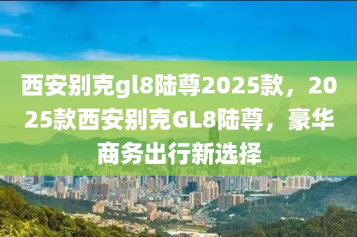 西安別克gl8陸尊2025款，2025款西安別克GL8陸尊，豪華商務(wù)出行新選擇