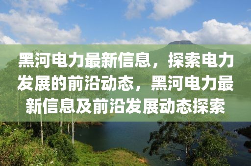 黑河電力最新信息，探索電力發(fā)展的前沿動態(tài)，黑河電力最新信息及前沿發(fā)展動態(tài)探索