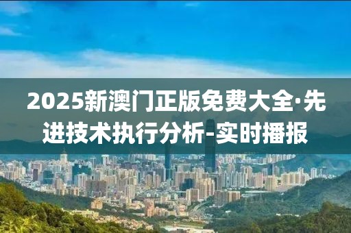 2025新澳門正版免費(fèi)大全·先進(jìn)技術(shù)執(zhí)行分析-實(shí)時(shí)播報(bào)