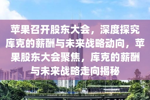 蘋果召開股東大會，深度探究庫克的薪酬與未來戰(zhàn)略動向，蘋果股東大會聚焦，庫克的薪酬與未來戰(zhàn)略走向揭秘