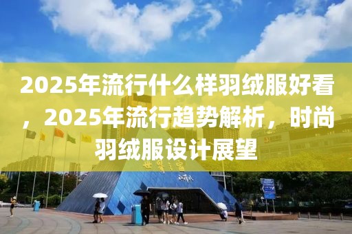 2025年流行什么樣羽絨服好看，2025年流行趨勢(shì)解析，時(shí)尚羽絨服設(shè)計(jì)展望