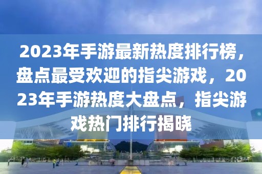 2023年手游最新熱度排行榜，盤點(diǎn)最受歡迎的指尖游戲，2023年手游熱度大盤點(diǎn)，指尖游戲熱門排行揭曉