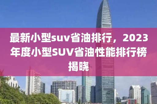 最新小型suv省油排行，2023年度小型SUV省油性能排行榜揭曉