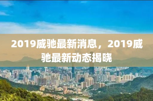 2019威馳最新消息，2019威馳最新動態(tài)揭曉