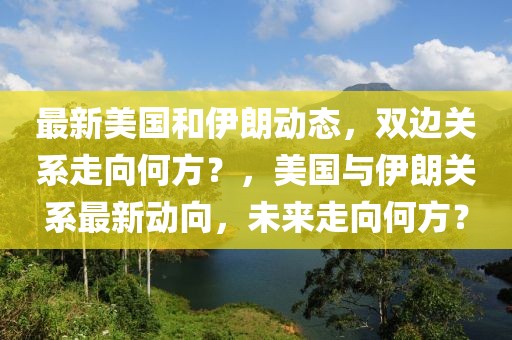 最新美國和伊朗動(dòng)態(tài)，雙邊關(guān)系走向何方？，美國與伊朗關(guān)系最新動(dòng)向，未來走向何方？