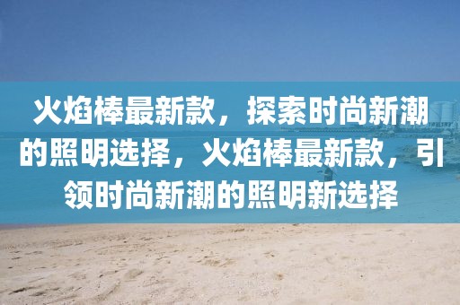 火焰棒最新款，探索時尚新潮的照明選擇，火焰棒最新款，引領時尚新潮的照明新選擇