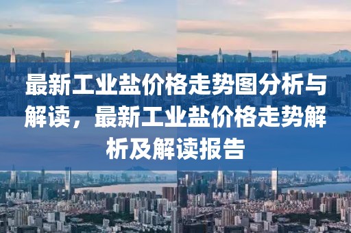 最新工業(yè)鹽價格走勢圖分析與解讀，最新工業(yè)鹽價格走勢解析及解讀報告