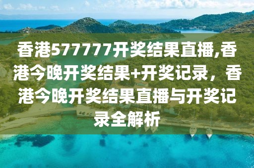 香港577777開獎結果直播,香港今晚開獎結果+開獎記錄，香港今晚開獎結果直播與開獎記錄全解析